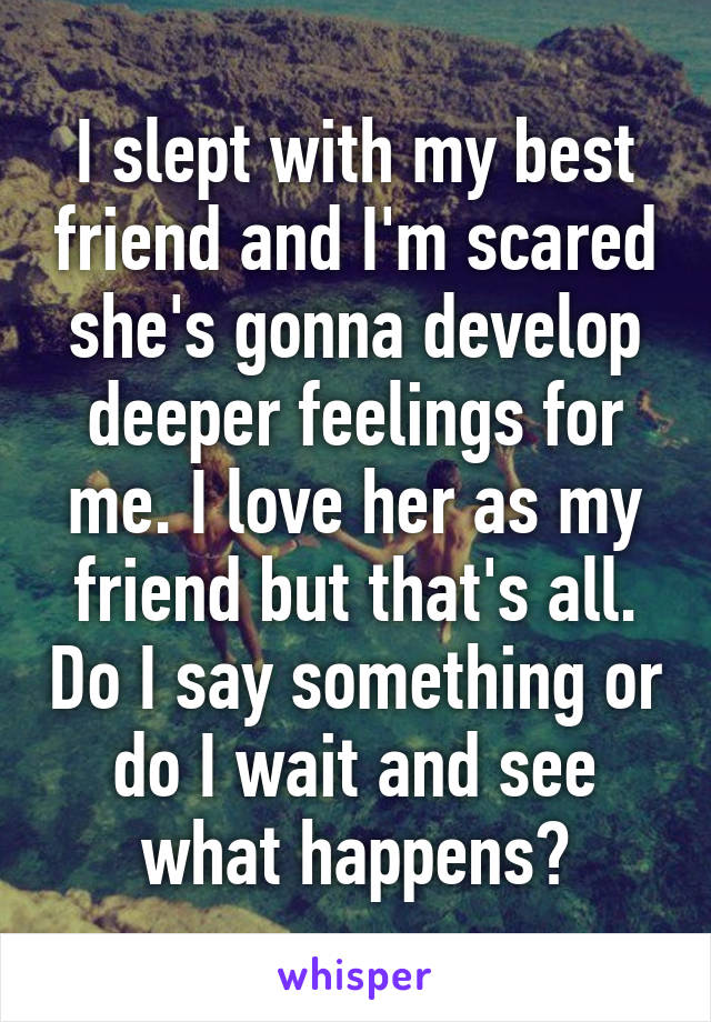 I slept with my best friend and I'm scared she's gonna develop deeper feelings for me. I love her as my friend but that's all. Do I say something or do I wait and see what happens?