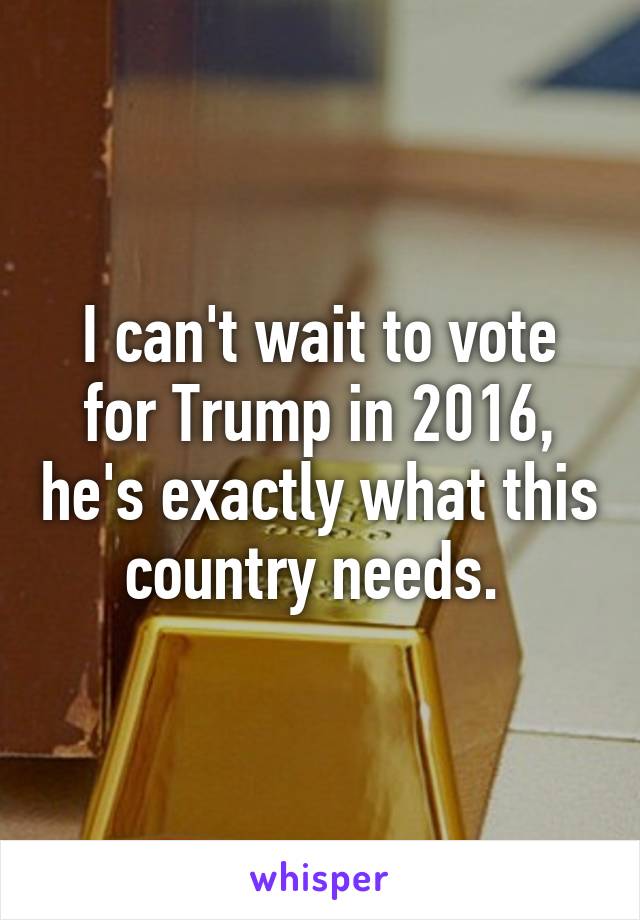 I can't wait to vote for Trump in 2016, he's exactly what this country needs. 