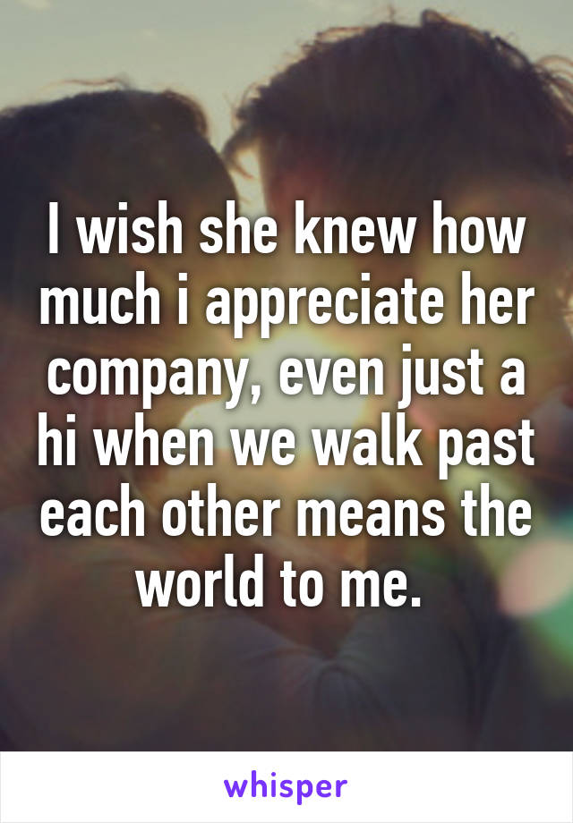 I wish she knew how much i appreciate her company, even just a hi when we walk past each other means the world to me. 