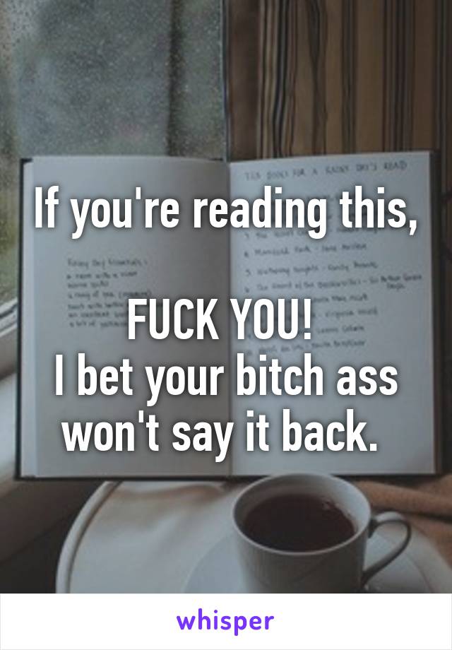 If you're reading this, 
FUCK YOU! 
I bet your bitch ass won't say it back. 