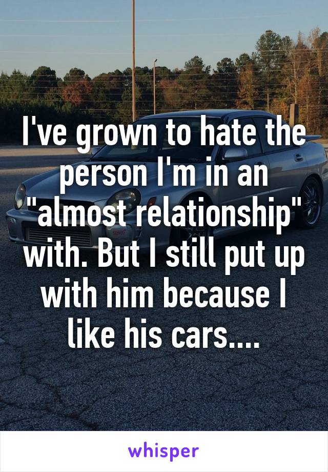 I've grown to hate the person I'm in an "almost relationship" with. But I still put up with him because I like his cars....