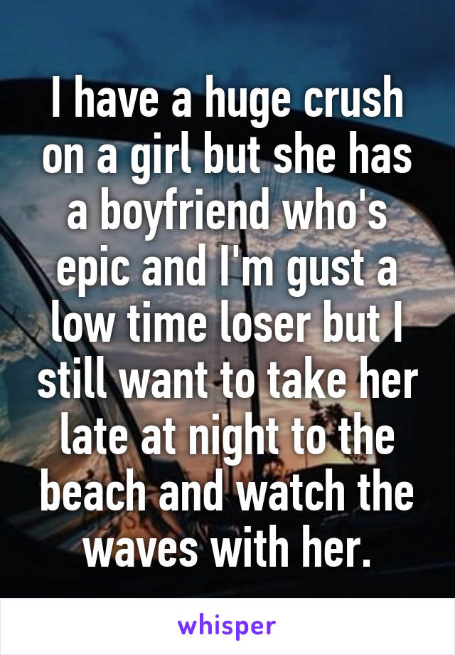 I have a huge crush on a girl but she has a boyfriend who's epic and I'm gust a low time loser but I still want to take her late at night to the beach and watch the waves with her.