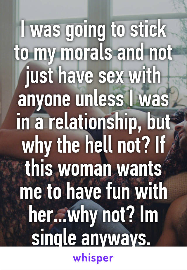 I was going to stick to my morals and not just have sex with anyone unless I was in a relationship, but why the hell not? If this woman wants me to have fun with her...why not? Im single anyways. 