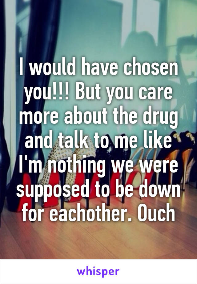 I would have chosen you!!! But you care more about the drug and talk to me like I'm nothing we were supposed to be down for eachother. Ouch