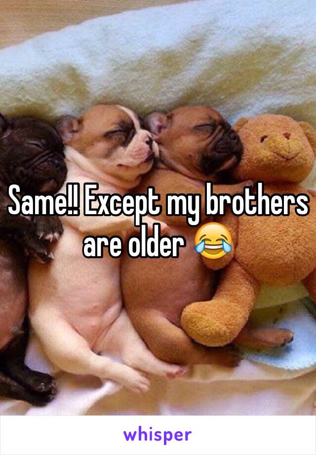 Same!! Except my brothers are older 😂