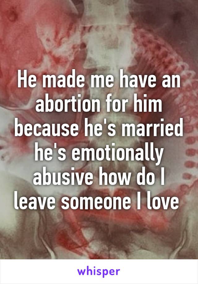 He made me have an abortion for him because he's married he's emotionally abusive how do I leave someone I love 