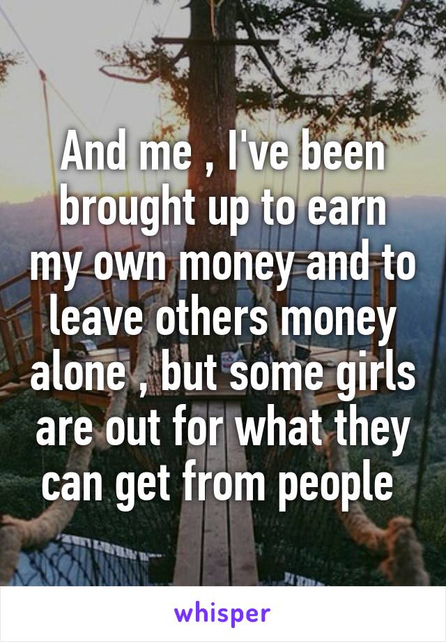 And me , I've been brought up to earn my own money and to leave others money alone , but some girls are out for what they can get from people 