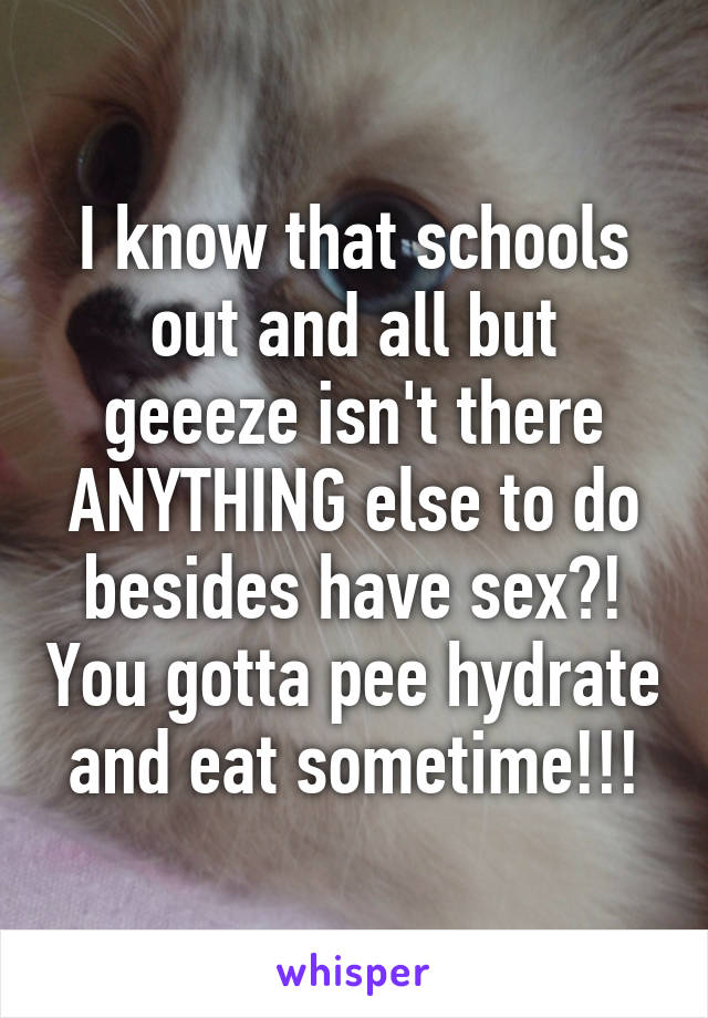 I know that schools out and all but geeeze isn't there ANYTHING else to do besides have sex?! You gotta pee hydrate and eat sometime!!!