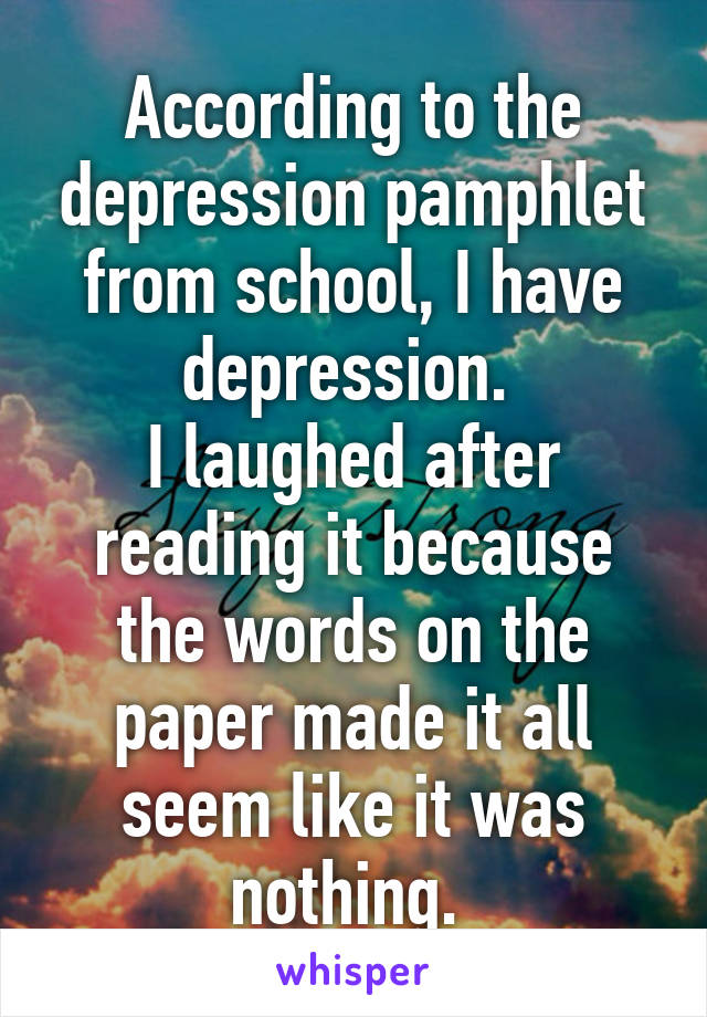 According to the depression pamphlet from school, I have depression. 
I laughed after reading it because the words on the paper made it all seem like it was nothing. 