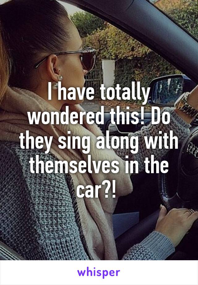 I have totally wondered this! Do they sing along with themselves in the car?! 