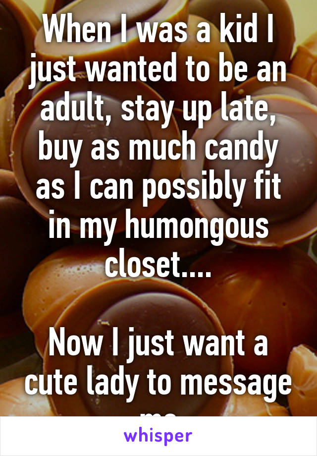 When I was a kid I just wanted to be an adult, stay up late, buy as much candy as I can possibly fit in my humongous closet....

Now I just want a cute lady to message me