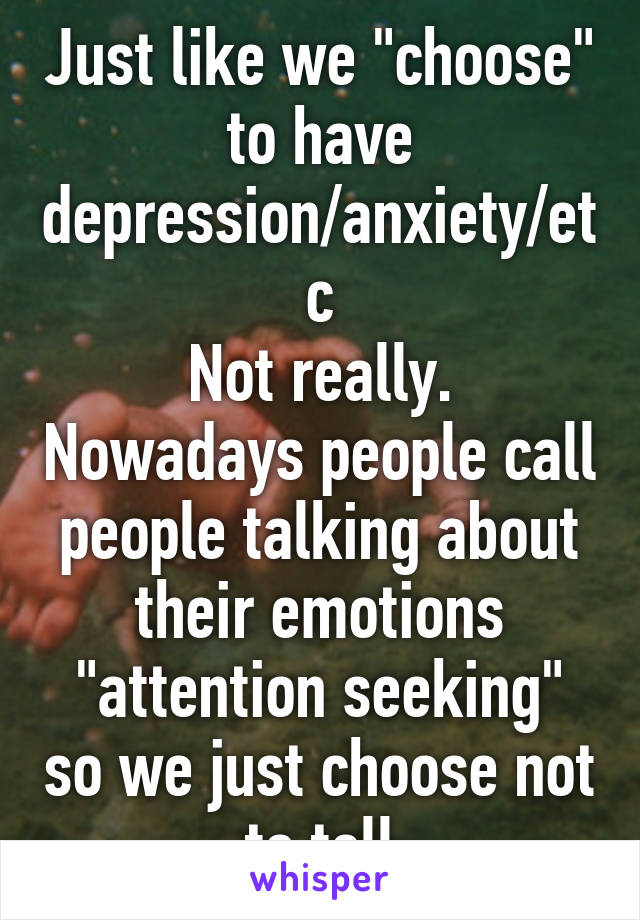 Just like we "choose" to have depression/anxiety/etc
Not really. Nowadays people call people talking about their emotions "attention seeking" so we just choose not to tell