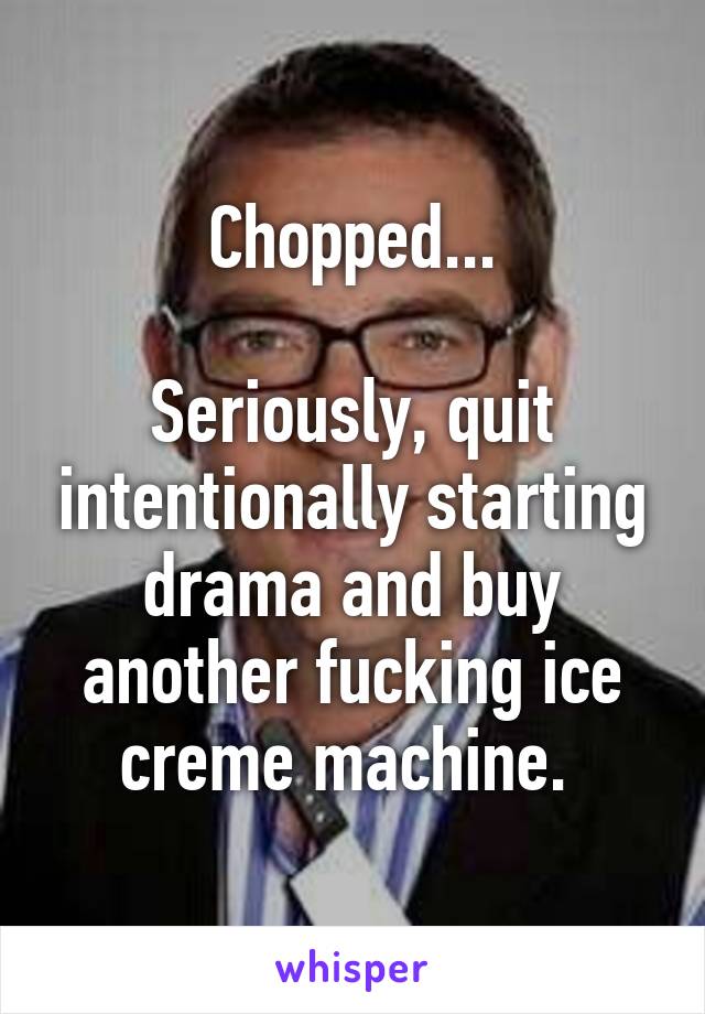 Chopped...

Seriously, quit intentionally starting drama and buy another fucking ice creme machine. 