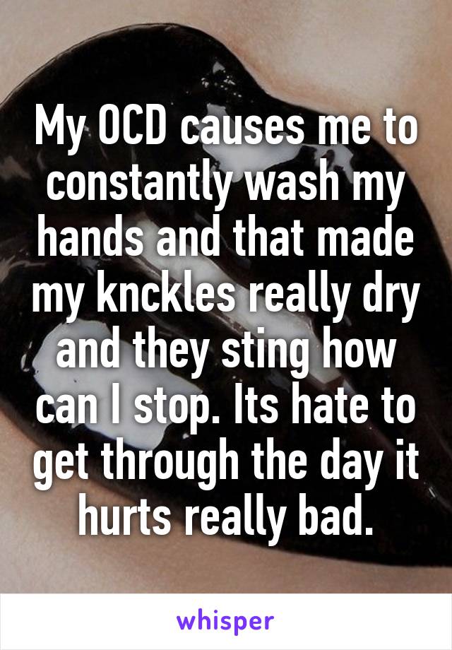 My OCD causes me to constantly wash my hands and that made my knckles really dry and they sting how can I stop. Its hate to get through the day it hurts really bad.