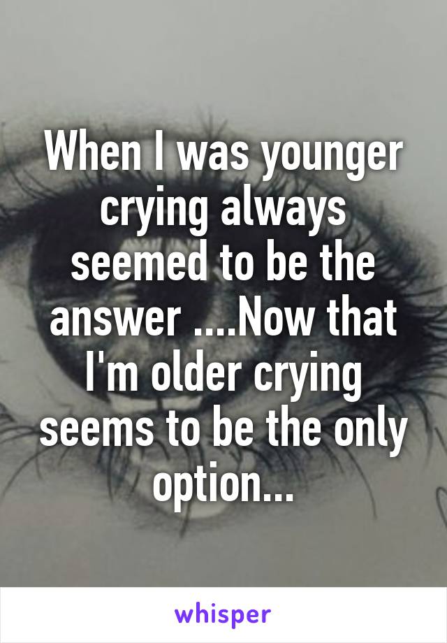 When I was younger crying always seemed to be the answer ....Now that I'm older crying seems to be the only option...