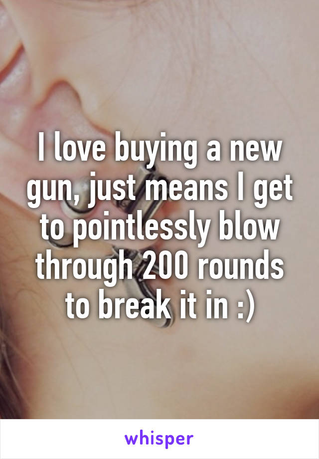 I love buying a new gun, just means I get to pointlessly blow through 200 rounds to break it in :)