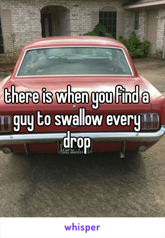  there is when you find a guy to swallow every drop