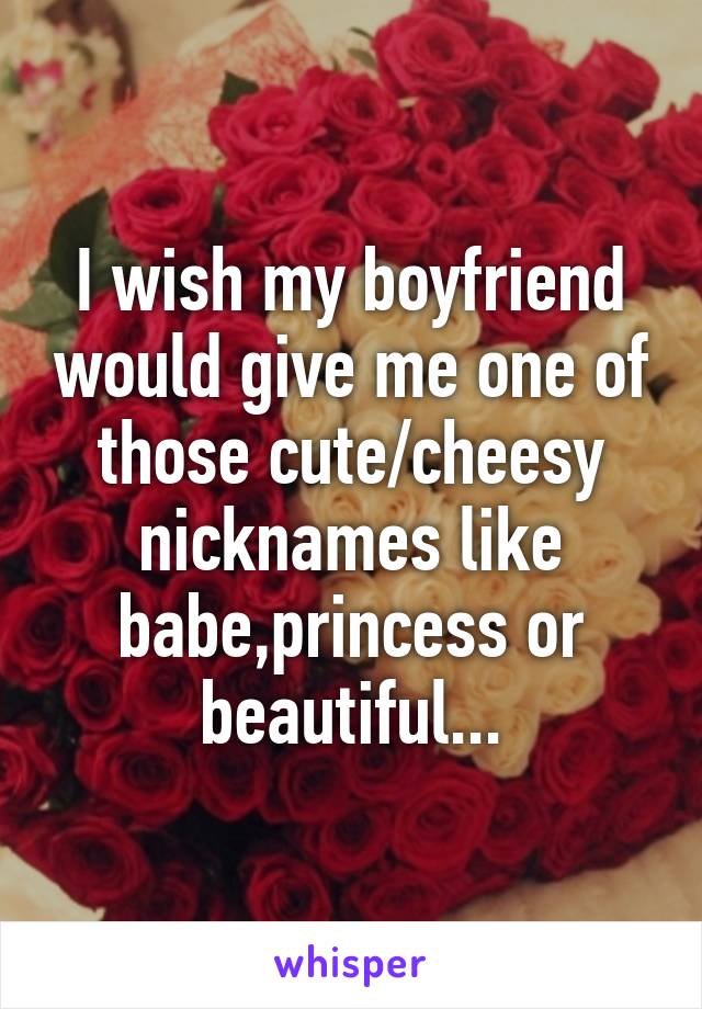 I wish my boyfriend would give me one of those cute/cheesy nicknames like babe,princess or beautiful...