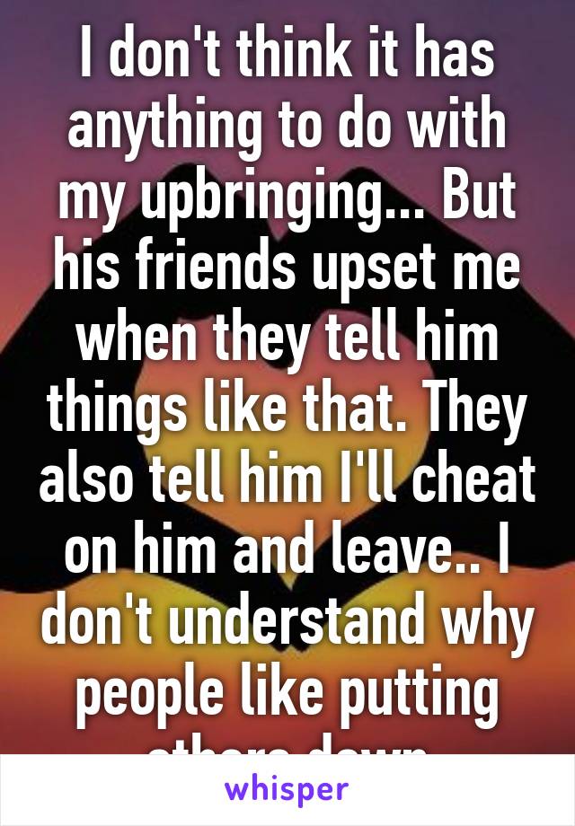 I don't think it has anything to do with my upbringing... But his friends upset me when they tell him things like that. They also tell him I'll cheat on him and leave.. I don't understand why people like putting others down