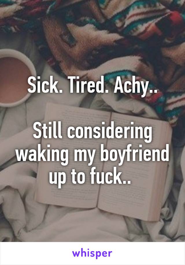  Sick. Tired. Achy.. 

Still considering waking my boyfriend up to fuck.. 