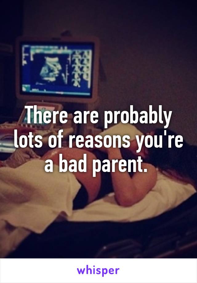 There are probably lots of reasons you're a bad parent. 