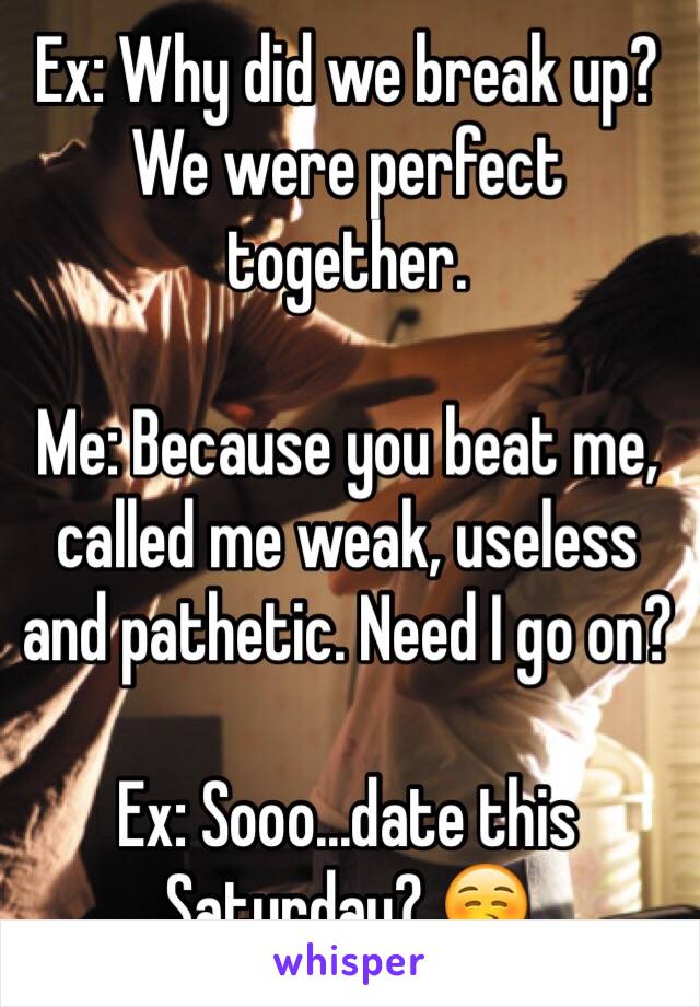 Ex: Why did we break up? We were perfect together.

Me: Because you beat me, called me weak, useless and pathetic. Need I go on?

Ex: Sooo...date this Saturday? 😚  