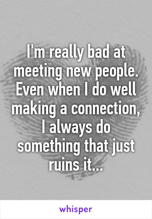 I'm really bad at meeting new people. Even when I do well making a connection, I always do something that just ruins it...