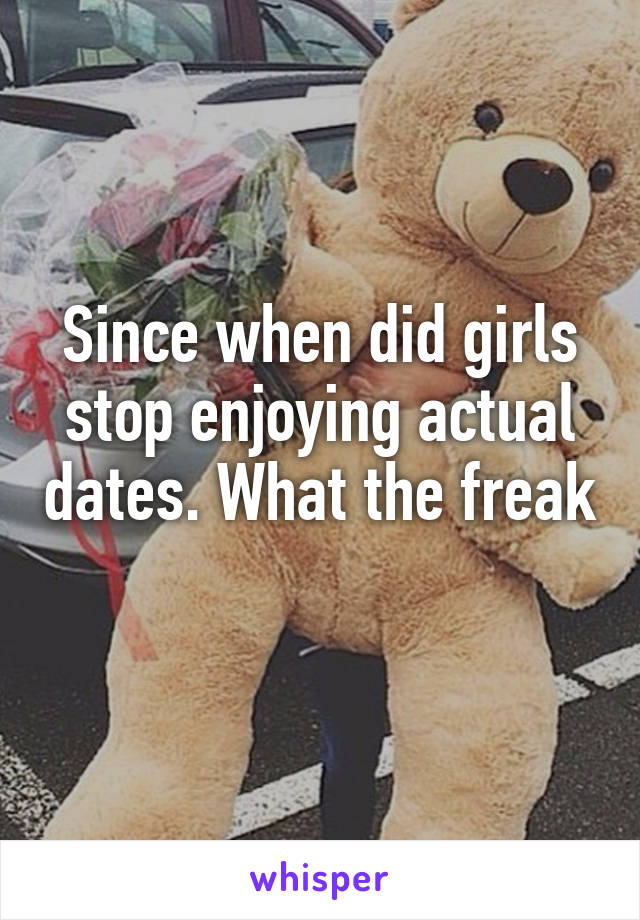 Since when did girls stop enjoying actual dates. What the freak 