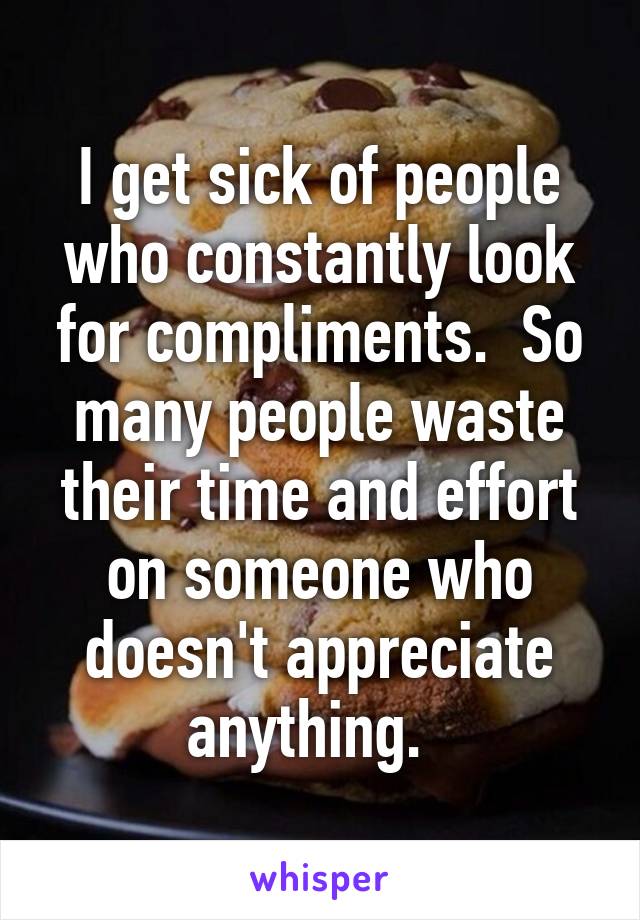 I get sick of people who constantly look for compliments.  So many people waste their time and effort on someone who doesn't appreciate anything.  