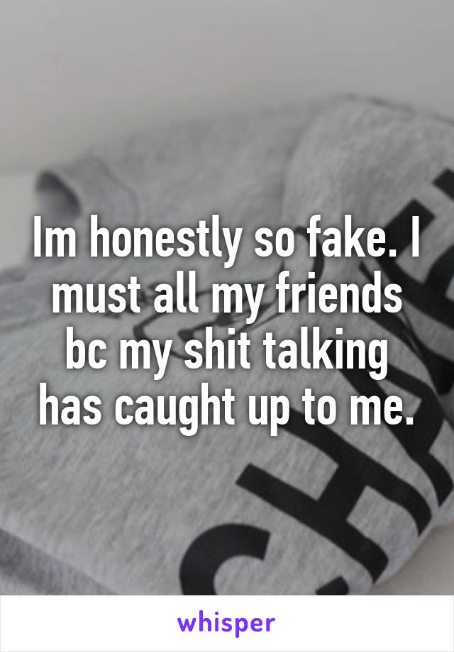 Im honestly so fake. I must all my friends bc my shit talking has caught up to me.