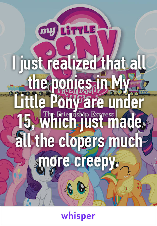 I just realized that all the ponies in My Little Pony are under 15, which just made all the clopers much more creepy.