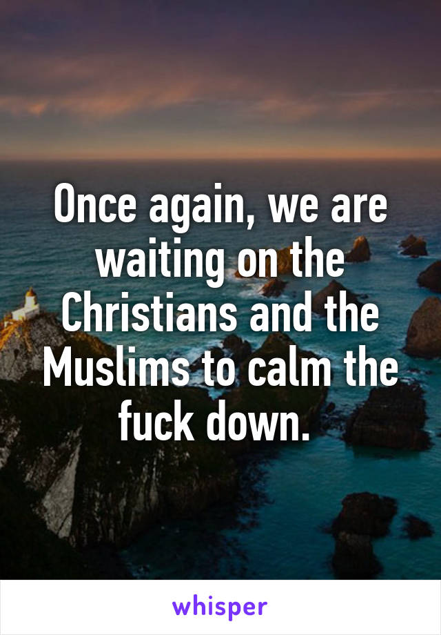 Once again, we are waiting on the Christians and the Muslims to calm the fuck down. 