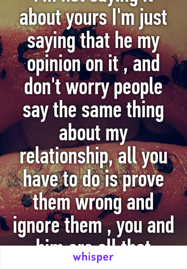 I'm not saying it about yours I'm just saying that he my opinion on it , and don't worry people say the same thing about my relationship, all you have to do is prove them wrong and ignore them , you and him are all that matter , ignore them