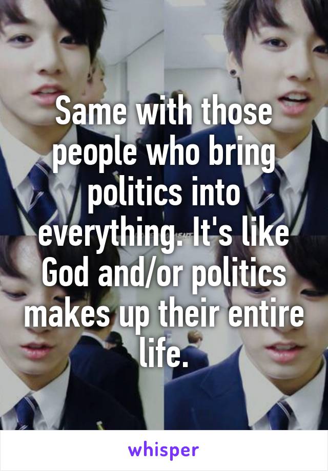 Same with those people who bring politics into everything. It's like God and/or politics makes up their entire life.