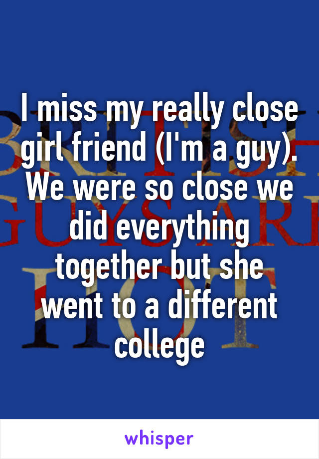 I miss my really close girl friend (I'm a guy). We were so close we did everything together but she went to a different college