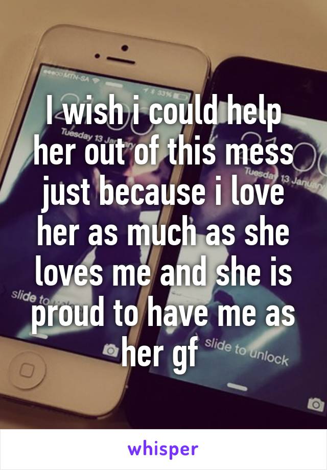 I wish i could help her out of this mess just because i love her as much as she loves me and she is proud to have me as her gf 