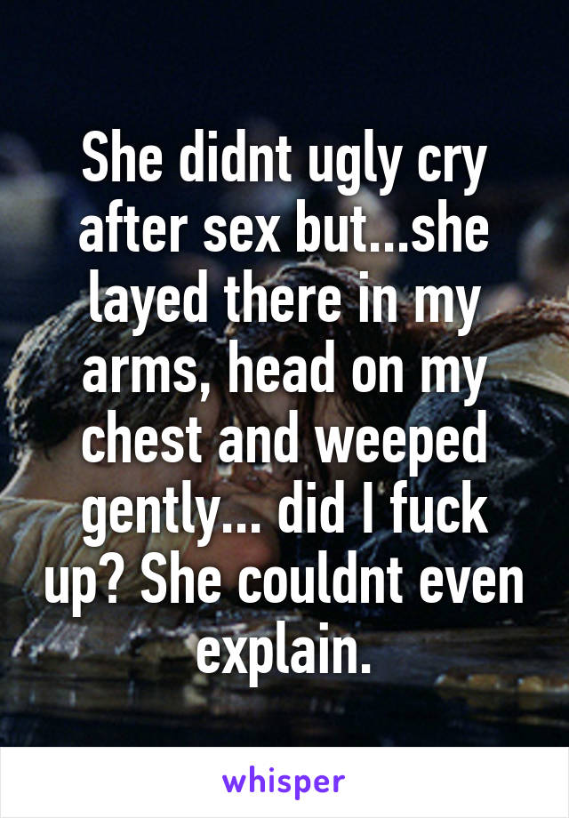 She didnt ugly cry after sex but...she layed there in my arms, head on my chest and weeped gently... did I fuck up? She couldnt even explain.