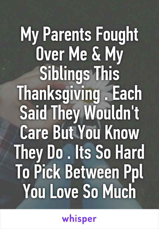 My Parents Fought Over Me & My Siblings This Thanksgiving . Each Said They Wouldn't Care But You Know They Do . Its So Hard To Pick Between Ppl You Love So Much