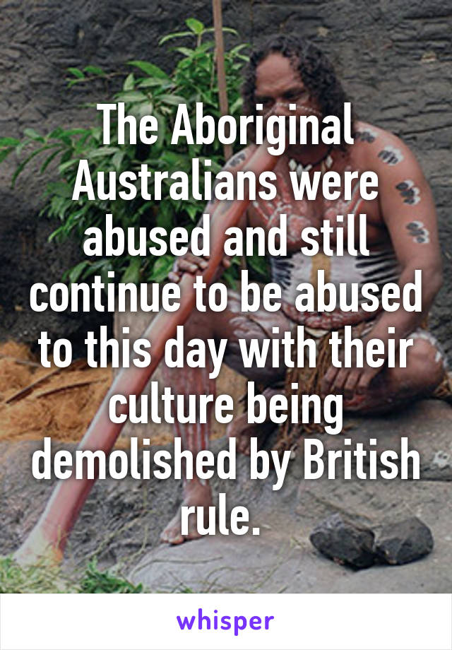 The Aboriginal Australians were abused and still continue to be abused to this day with their culture being demolished by British rule. 