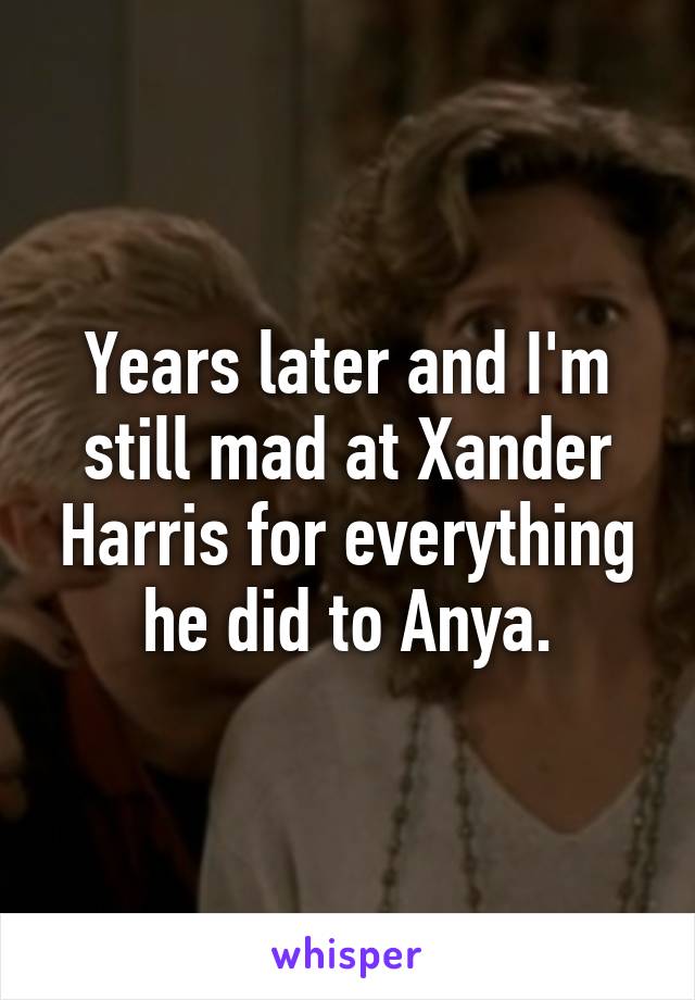 Years later and I'm still mad at Xander Harris for everything he did to Anya.