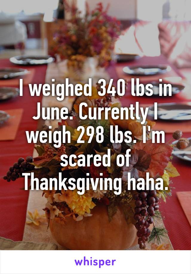 I weighed 340 lbs in June. Currently I weigh 298 lbs. I'm scared of Thanksgiving haha.