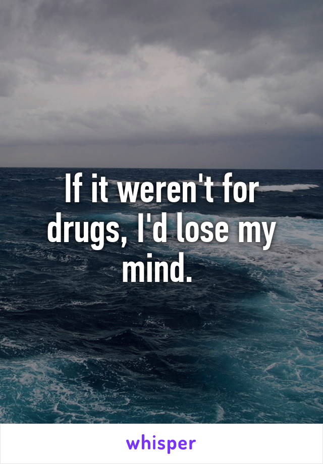 If it weren't for drugs, I'd lose my mind. 