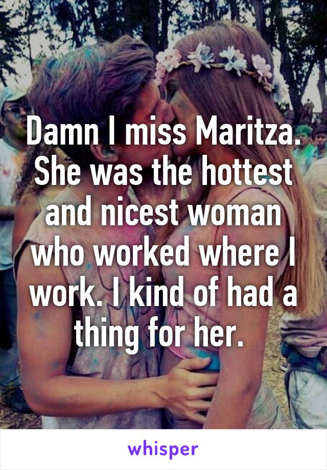 Damn I miss Maritza. She was the hottest and nicest woman who worked where I work. I kind of had a thing for her. 