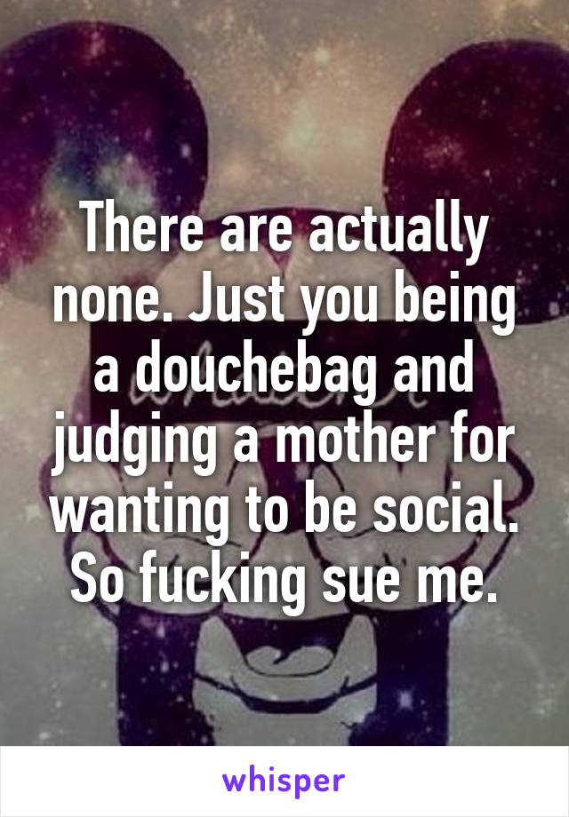 There are actually none. Just you being a douchebag and judging a mother for wanting to be social. So fucking sue me.