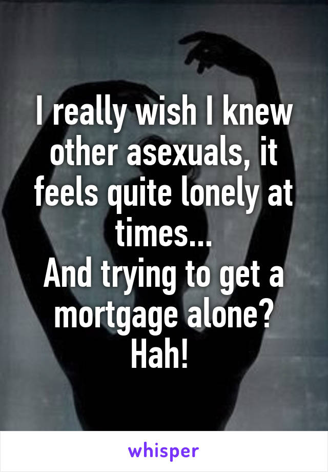 I really wish I knew other asexuals, it feels quite lonely at times...
And trying to get a mortgage alone? Hah! 