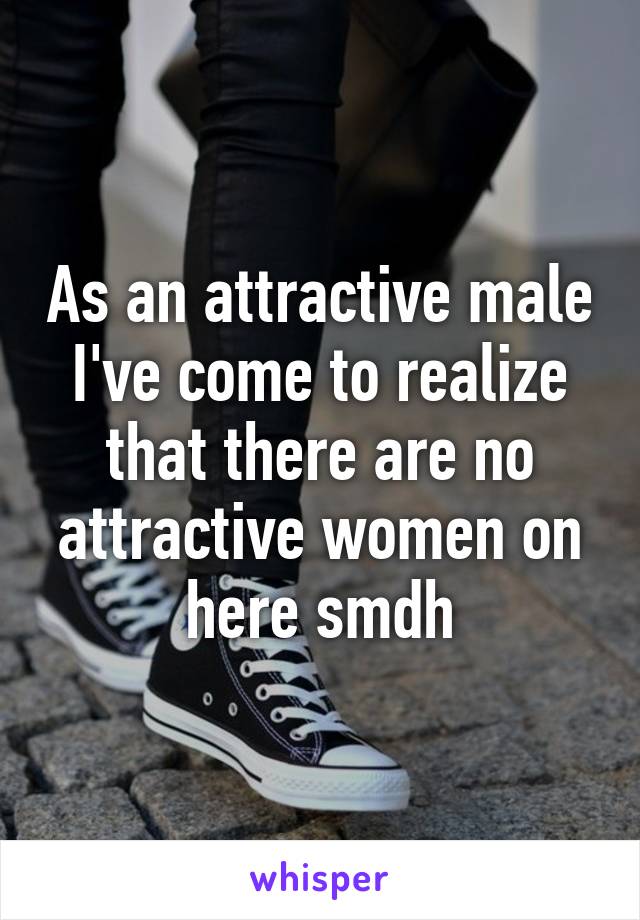 As an attractive male I've come to realize that there are no attractive women on here smdh