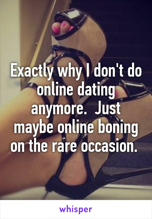 Exactly why I don't do online dating anymore.  Just maybe online boning on the rare occasion. 