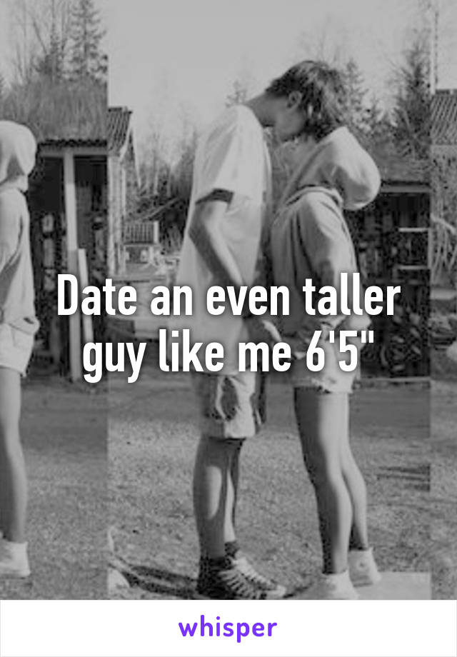 Date an even taller guy like me 6'5"