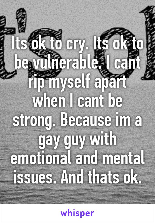 Its ok to cry. Its ok to be vulnerable. I cant rip myself apart when I cant be strong. Because im a gay guy with emotional and mental issues. And thats ok.