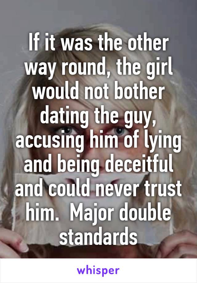 If it was the other way round, the girl would not bother dating the guy, accusing him of lying and being deceitful and could never trust him.  Major double standards